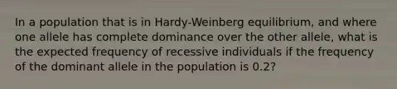 In a population that is in Hardy-Weinberg equilibrium, and where one allele has complete dominance over the other allele, what is the expected frequency of recessive individuals if the frequency of the dominant allele in the population is 0.2?