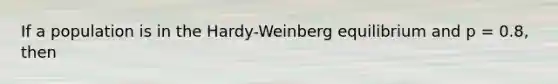 If a population is in the Hardy-Weinberg equilibrium and p = 0.8, then