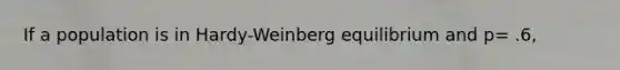 If a population is in Hardy-Weinberg equilibrium and p= .6,