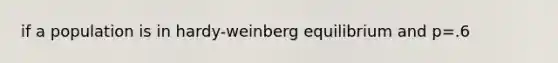 if a population is in hardy-weinberg equilibrium and p=.6