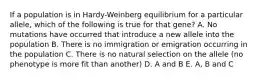 If a population is in Hardy-Weinberg equilibrium for a particular allele, which of the following is true for that gene? A. No mutations have occurred that introduce a new allele into the population B. There is no immigration or emigration occurring in the population C. There is no natural selection on the allele (no phenotype is more fit than another) D. A and B E. A, B and C