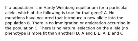 If a population is in Hardy-Weinberg equilibrium for a particular allele, which of the following is true for that gene? A. No mutations have occurred that introduce a new allele into the population B. There is no immigration or emigration occurring in the population C. There is no natural selection on the allele (no phenotype is more fit than another) D. A and B E. A, B and C