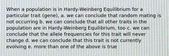 When a population is in Hardy-Weinberg Equilibrium for a particular trait (gene), a. we can conclude that random mating is not occurring b. we can conclude that all other traits in the population are in Hardy-Weinberg Equilibrium, too c. we can conclude that the allele frequencies for this trait will never change d. we can conclude that this trait is not currently evolving e. more than one of the above is true