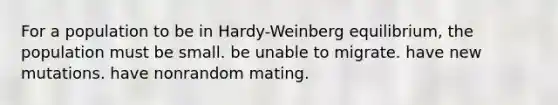 For a population to be in Hardy-Weinberg equilibrium, the population must be small. be unable to migrate. have new mutations. have nonrandom mating.