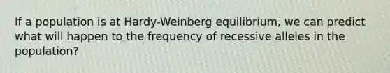 If a population is at Hardy-Weinberg equilibrium, we can predict what will happen to the frequency of recessive alleles in the population?