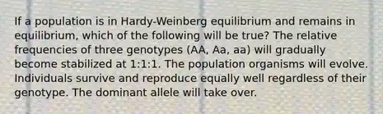 If a population is in Hardy-Weinberg equilibrium and remains in equilibrium, which of the following will be true? The relative frequencies of three genotypes (AA, Aa, aa) will gradually become stabilized at 1:1:1. The population organisms will evolve. Individuals survive and reproduce equally well regardless of their genotype. The dominant allele will take over.