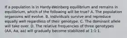 If a population is in Hardy-Weinberg equilibrium and remains in equilibrium, which of the following will be true? A. The population organisms will evolve. B. Individuals survive and reproduce equally well regardless of their genotype. C. The dominant allele will take over. D. The relative frequencies of three genotypes (AA, Aa, aa) will gradually become stabilized at 1:1:1.