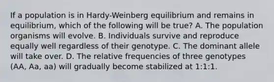 If a population is in Hardy-Weinberg equilibrium and remains in equilibrium, which of the following will be true? A. The population organisms will evolve. B. Individuals survive and reproduce equally well regardless of their genotype. C. The dominant allele will take over. D. The relative frequencies of three genotypes (AA, Aa, aa) will gradually become stabilized at 1:1:1.