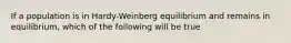 If a population is in Hardy-Weinberg equilibrium and remains in equilibrium, which of the following will be true