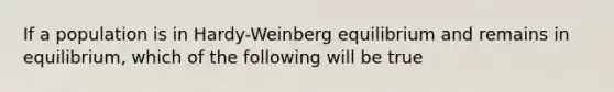 If a population is in Hardy-Weinberg equilibrium and remains in equilibrium, which of the following will be true