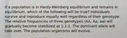 If a population is in Hardy-Weinberg equilibrium and remains in equilibrium, which of the following will be true? Individuals survive and reproduce equally well regardless of their genotype. The relative frequencies of three genotypes (AA, Aa, aa) will gradually become stabilized at 1:1:1. The dominant allele will take over. The population organisms will evolve.