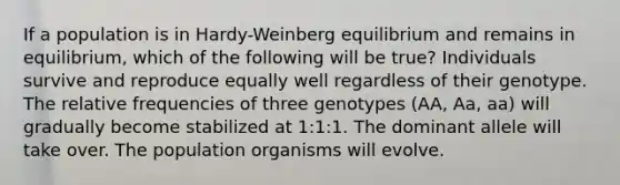 If a population is in Hardy-Weinberg equilibrium and remains in equilibrium, which of the following will be true? Individuals survive and reproduce equally well regardless of their genotype. The relative frequencies of three genotypes (AA, Aa, aa) will gradually become stabilized at 1:1:1. The dominant allele will take over. The population organisms will evolve.