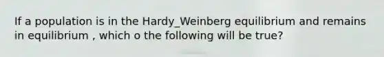 If a population is in the Hardy_Weinberg equilibrium and remains in equilibrium , which o the following will be true?