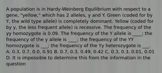 A population is in Hardy-Weinberg Equilibrium with respect to a gene, "yellow," which has 2 alleles, y and Y. Green (coded for by Y, the wild type allele) is completely dominant. Yellow (coded for by y, the less frequent allele) is recessive. The frequency of the yy homozygote is 0.09. The frequency of the Y allele is ____; the frequency of the y allele is ____; the frequency of the YY homozygote is ___; the frequency of the Yy heterozygote is ___. A. 0.3, 0.7, 0.0, 0.91 B. 0.7, 0.3, 0.49, 0.42 C. 0.3, 0.3, 0.01, 0.01 D. It is impossible to determine this from the information in the question