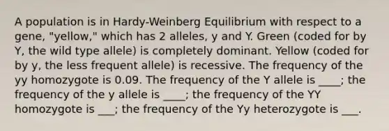 A population is in Hardy-Weinberg Equilibrium with respect to a gene, "yellow," which has 2 alleles, y and Y. Green (coded for by Y, the wild type allele) is completely dominant. Yellow (coded for by y, the less frequent allele) is recessive. The frequency of the yy homozygote is 0.09. The frequency of the Y allele is ____; the frequency of the y allele is ____; the frequency of the YY homozygote is ___; the frequency of the Yy heterozygote is ___.