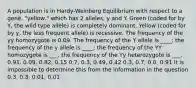 A population is in Hardy-Weinberg Equilibrium with respect to a gene, "yellow," which has 2 alleles, y and Y. Green (coded for by Y, the wild type allele) is completely dominant. Yellow (coded for by y, the less frequent allele) is recessive. The frequency of the yy homozygote is 0.09. The frequency of the Y allele is ____; the frequency of the y allele is ____; the frequency of the YY homozygote is ___; the frequency of the Yy heterozygote is ___. 0.91, 0.09, 0.82, 0.15 0.7, 0.3, 0.49, 0.42 0.3, 0.7, 0.0, 0.91 It is impossible to determine this from the information in the question 0.3, 0.3, 0.01, 0.01