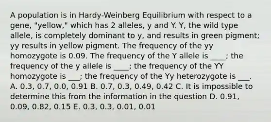 A population is in Hardy-Weinberg Equilibrium with respect to a gene, "yellow," which has 2 alleles, y and Y. Y, the wild type allele, is completely dominant to y, and results in green pigment; yy results in yellow pigment. The frequency of the yy homozygote is 0.09. The frequency of the Y allele is ____; the frequency of the y allele is ____; the frequency of the YY homozygote is ___; the frequency of the Yy heterozygote is ___. A. 0.3, 0.7, 0.0, 0.91 B. 0.7, 0.3, 0.49, 0.42 C. It is impossible to determine this from the information in the question D. 0.91, 0.09, 0.82, 0.15 E. 0.3, 0.3, 0.01, 0.01