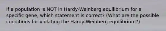 If a population is NOT in Hardy-Weinberg equilibrium for a specific gene, which statement is correct? (What are the possible conditions for violating the Hardy-Weinberg equilibrium?)