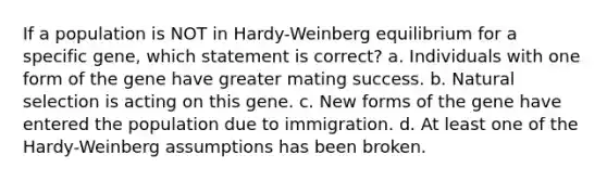 If a population is NOT in Hardy-Weinberg equilibrium for a specific gene, which statement is correct? a. Individuals with one form of the gene have greater mating success. b. Natural selection is acting on this gene. c. New forms of the gene have entered the population due to immigration. d. At least one of the Hardy-Weinberg assumptions has been broken.