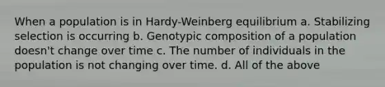 When a population is in Hardy-Weinberg equilibrium a. Stabilizing selection is occurring b. Genotypic composition of a population doesn't change over time c. The number of individuals in the population is not changing over time. d. All of the above