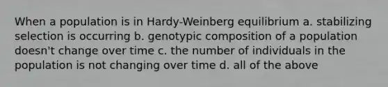 When a population is in Hardy-Weinberg equilibrium a. stabilizing selection is occurring b. genotypic composition of a population doesn't change over time c. the number of individuals in the population is not changing over time d. all of the above