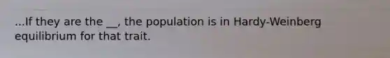 ...If they are the __, the population is in Hardy-Weinberg equilibrium for that trait.