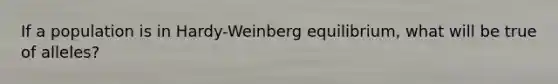 If a population is in Hardy-Weinberg equilibrium, what will be true of alleles?