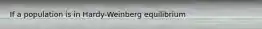 If a population is in Hardy-Weinberg equilibrium