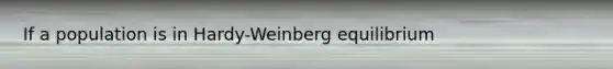 If a population is in Hardy-Weinberg equilibrium