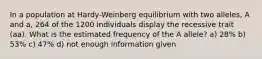 In a population at Hardy-Weinberg equilibrium with two alleles, A and a, 264 of the 1200 individuals display the recessive trait (aa). What is the estimated frequency of the A allele? a) 28% b) 53% c) 47% d) not enough information given