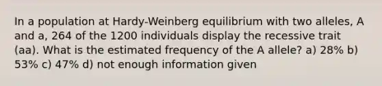 In a population at Hardy-Weinberg equilibrium with two alleles, A and a, 264 of the 1200 individuals display the recessive trait (aa). What is the estimated frequency of the A allele? a) 28% b) 53% c) 47% d) not enough information given