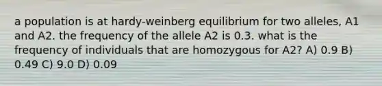 a population is at hardy-weinberg equilibrium for two alleles, A1 and A2. the frequency of the allele A2 is 0.3. what is the frequency of individuals that are homozygous for A2? A) 0.9 B) 0.49 C) 9.0 D) 0.09