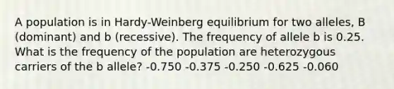 A population is in Hardy-Weinberg equilibrium for two alleles, B (dominant) and b (recessive). The frequency of allele b is 0.25. What is the frequency of the population are heterozygous carriers of the b allele? -0.750 -0.375 -0.250 -0.625 -0.060