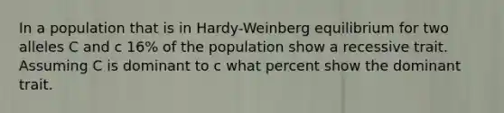 In a population that is in Hardy-Weinberg equilibrium for two alleles C and c 16% of the population show a recessive trait. Assuming C is dominant to c what percent show the dominant trait.