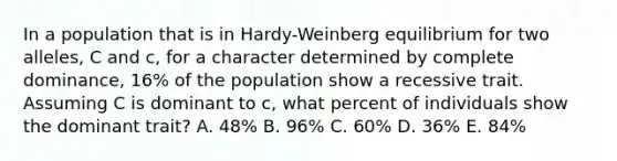 In a population that is in Hardy-Weinberg equilibrium for two alleles, C and c, for a character determined by complete dominance, 16% of the population show a recessive trait. Assuming C is dominant to c, what percent of individuals show the dominant trait? A. 48% B. 96% C. 60% D. 36% E. 84%