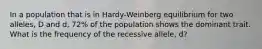 In a population that is in Hardy-Weinberg equilibrium for two alleles, D and d, 72% of the population shows the dominant trait. What is the frequency of the recessive allele, d?