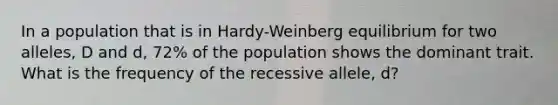 In a population that is in Hardy-Weinberg equilibrium for two alleles, D and d, 72% of the population shows the dominant trait. What is the frequency of the recessive allele, d?