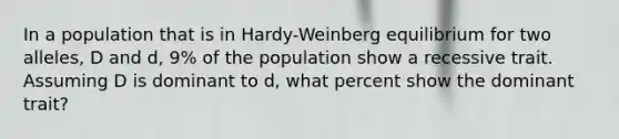 In a population that is in Hardy-Weinberg equilibrium for two alleles, D and d, 9% of the population show a recessive trait. Assuming D is dominant to d, what percent show the dominant trait?