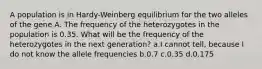 A population is in Hardy-Weinberg equilibrium for the two alleles of the gene A. The frequency of the heterozygotes in the population is 0.35. What will be the frequency of the heterozygotes in the next generation? a.I cannot tell, because I do not know the allele frequencies b.0.7 c.0.35 d.0.175