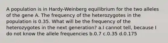 A population is in Hardy-Weinberg equilibrium for the two alleles of the gene A. The frequency of the heterozygotes in the population is 0.35. What will be the frequency of the heterozygotes in the next generation? a.I cannot tell, because I do not know the allele frequencies b.0.7 c.0.35 d.0.175