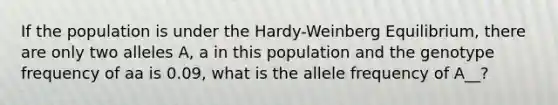 If the population is under the Hardy-Weinberg Equilibrium, there are only two alleles A, a in this population and the genotype frequency of aa is 0.09, what is the allele frequency of A__?