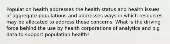 Population health addresses the health status and health issues of aggregate populations and addresses ways in which resources may be allocated to address these concerns. What is the driving force behind the use by health corporations of analytics and big data to support population health?