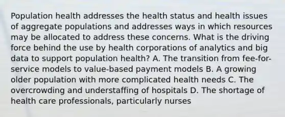 Population health addresses the health status and health issues of aggregate populations and addresses ways in which resources may be allocated to address these concerns. What is the driving force behind the use by health corporations of analytics and big data to support population health? A. The transition from fee-for-service models to value-based payment models B. A growing older population with more complicated health needs C. The overcrowding and understaffing of hospitals D. The shortage of health care professionals, particularly nurses