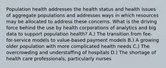 Population health addresses the health status and health issues of aggregate populations and addresses ways in which resources may be allocated to address these concerns. What is the driving force behind the use by health corporations of analytics and big data to support population health? A.) The transition from fee-for-service models to value-based payment models B.) A growing older population with more complicated health needs C.) The overcrowding and understaffing of hospitals D.) The shortage of health care professionals, particularly nurses