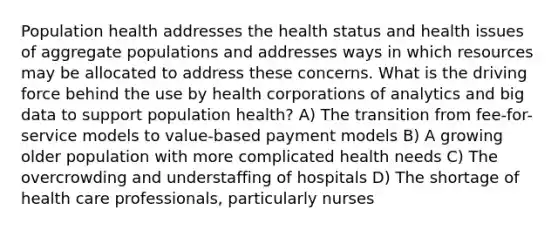 Population health addresses the health status and health issues of aggregate populations and addresses ways in which resources may be allocated to address these concerns. What is the driving force behind the use by health corporations of analytics and big data to support population health? A) The transition from fee-for-service models to value-based payment models B) A growing older population with more complicated health needs C) The overcrowding and understaffing of hospitals D) The shortage of health care professionals, particularly nurses