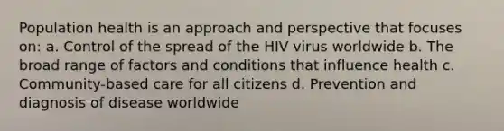 Population health is an approach and perspective that focuses on: a. Control of the spread of the HIV virus worldwide b. The broad range of factors and conditions that influence health c. Community-based care for all citizens d. Prevention and diagnosis of disease worldwide