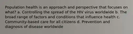 Population health is an approach and perspective that focuses on what? a. Controlling the spread of the HIV virus worldwide b. The broad range of factors and conditions that influence health c. Community-based care for all citizens d. Prevention and diagnosis of disease worldwide