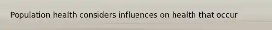 Population health considers influences on health that occur