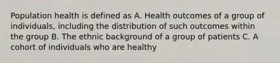 Population health is defined as A. Health outcomes of a group of individuals, including the distribution of such outcomes within the group B. The ethnic background of a group of patients C. A cohort of individuals who are healthy