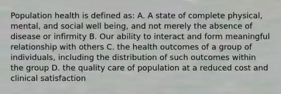 Population health is defined as: A. A state of complete physical, mental, and social well being, and not merely the absence of disease or infirmity B. Our ability to interact and form meaningful relationship with others C. the health outcomes of a group of individuals, including the distribution of such outcomes within the group D. the quality care of population at a reduced cost and clinical satisfaction